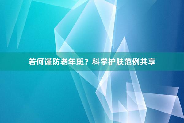 若何谨防老年斑？科学护肤范例共享